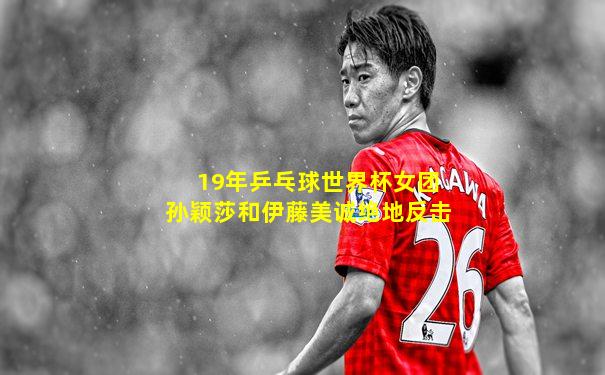 19年乒乓球世界杯女团孙颖莎和伊藤美诚绝地反击