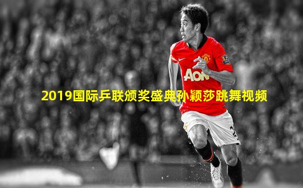 2019国际乒联颁奖盛典孙颖莎跳舞视频