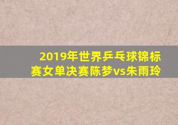 2019年世界乒乓球锦标赛女单决赛陈梦vs朱雨玲
