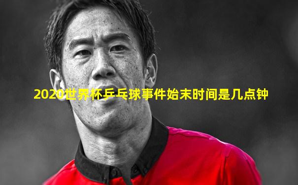 2020世界杯乒乓球事件始末时间是几点钟