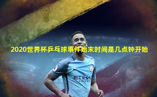 2020世界杯乒乓球事件始末时间是几点钟开始