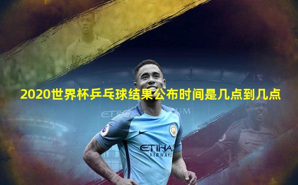 2020世界杯乒乓球结果公布时间是几点到几点