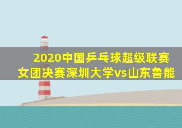 2020中国乒乓球超级联赛女团决赛深圳大学vs山东鲁能