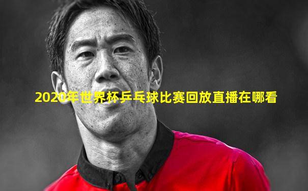 2020年世界杯乒乓球比赛回放直播在哪看