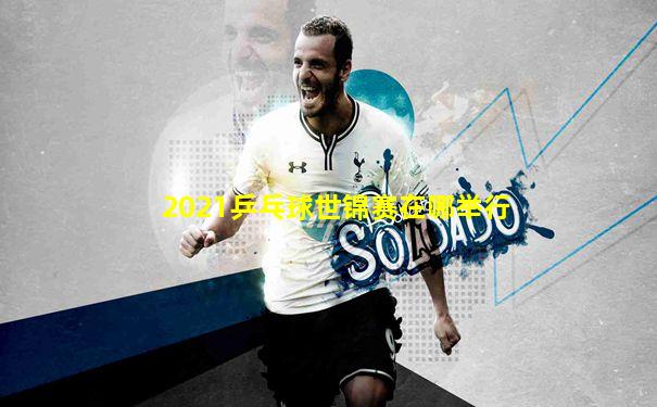 2021乒乓球世锦赛在哪举行