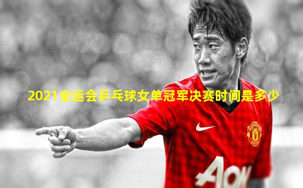 2021全运会乒乓球女单冠军决赛时间是多少