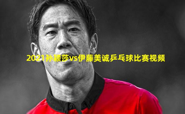 2021孙颖莎vs伊藤美诚乒乓球比赛视频