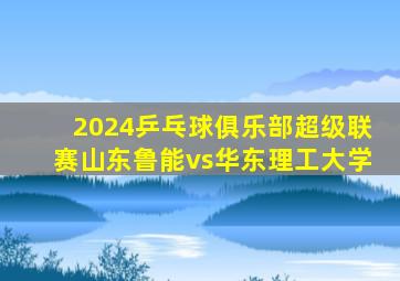 2024乒乓球俱乐部超级联赛山东鲁能vs华东理工大学