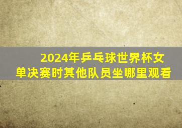 2024年乒乓球世界杯女单决赛时其他队员坐哪里观看