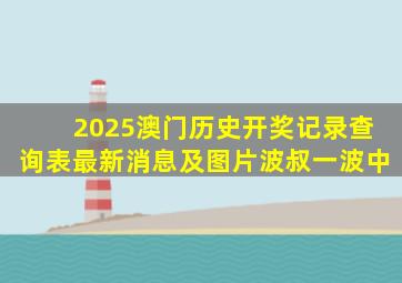 2025澳门历史开奖记录查询表最新消息及图片波叔一波中