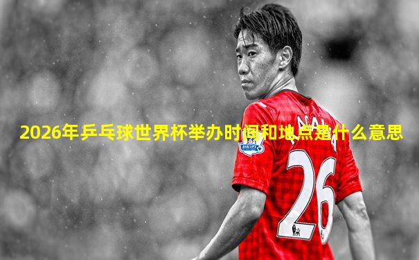 2026年乒乓球世界杯举办时间和地点是什么意思
