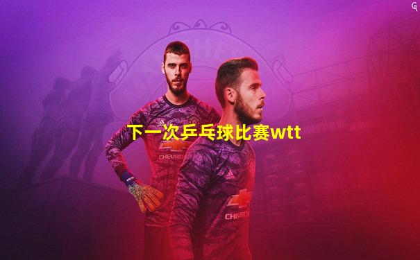 下一次乒乓球比赛wtt