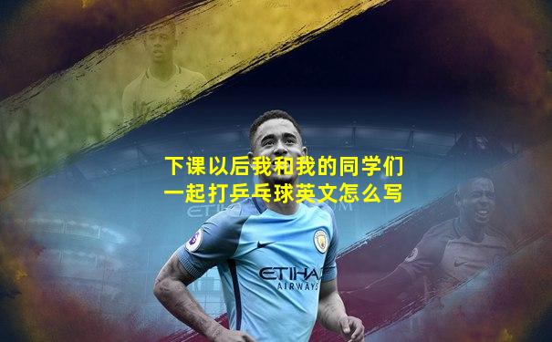 下课以后我和我的同学们一起打乒乓球英文怎么写