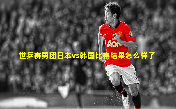 世乒赛男团日本vs韩国比赛结果怎么样了