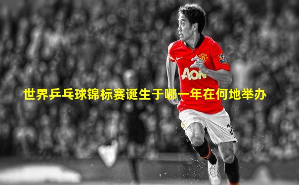 世界乒乓球锦标赛诞生于哪一年在何地举办