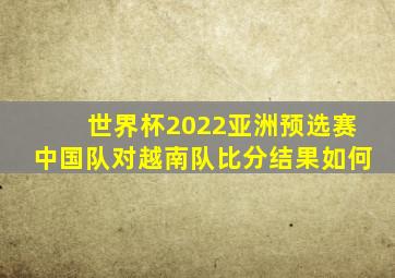世界杯2022亚洲预选赛中国队对越南队比分结果如何
