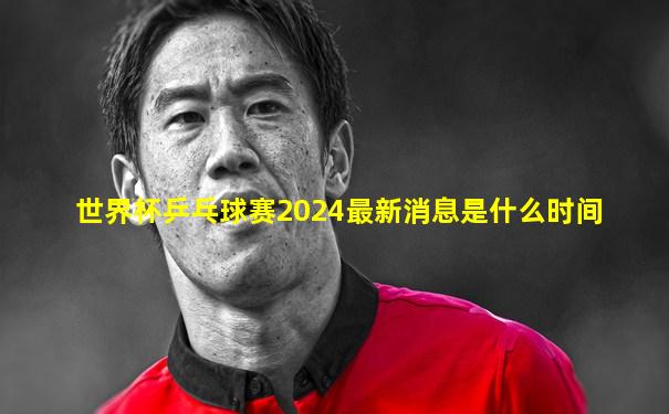 世界杯乒乓球赛2024最新消息是什么时间
