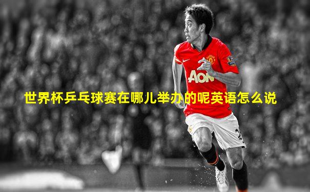 世界杯乒乓球赛在哪儿举办的呢英语怎么说