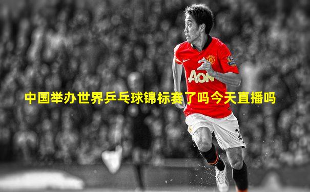 中国举办世界乒乓球锦标赛了吗今天直播吗