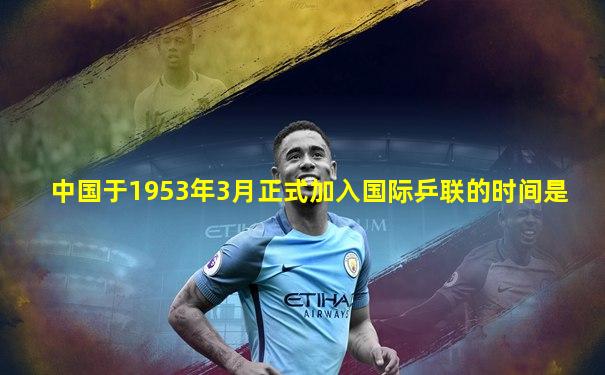 中国于1953年3月正式加入国际乒联的时间是