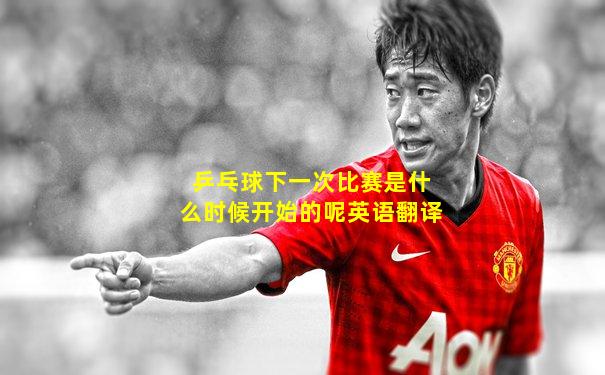 乒乓球下一次比赛是什么时候开始的呢英语翻译