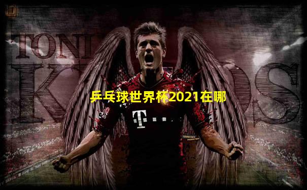 乒乓球世界杯2021在哪