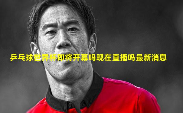 乒乓球世界杯即将开幕吗现在直播吗最新消息