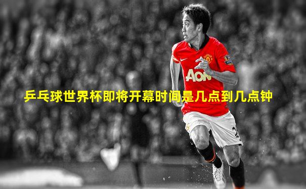 乒乓球世界杯即将开幕时间是几点到几点钟
