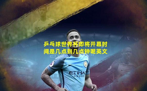 乒乓球世界杯即将开幕时间是几点到几点钟呢英文