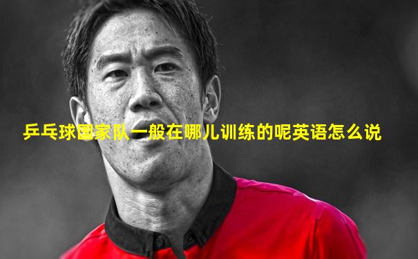 乒乓球国家队一般在哪儿训练的呢英语怎么说