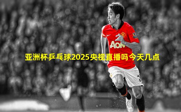 亚洲杯乒乓球2025央视直播吗今天几点