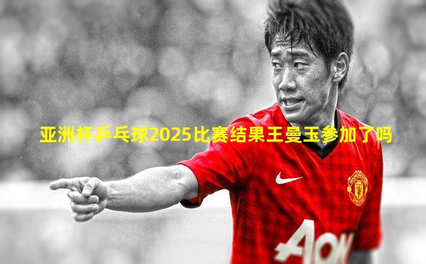 亚洲杯乒乓球2025比赛结果王曼玉参加了吗
