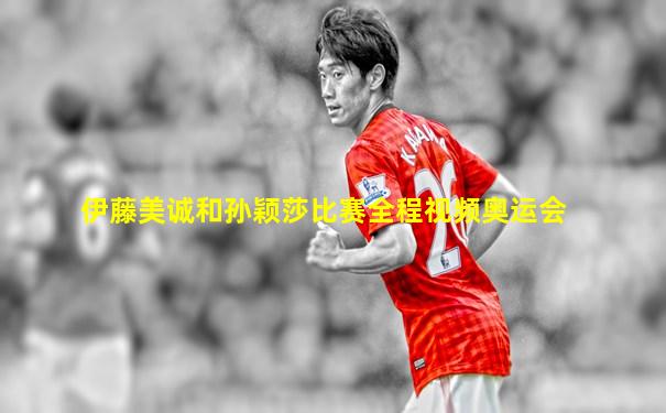 伊藤美诚和孙颖莎比赛全程视频奥运会