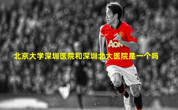 北京大学深圳医院和深圳北大医院是一个吗