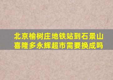 北京榆树庄地铁站到石景山喜隆多永辉超市需要换成吗