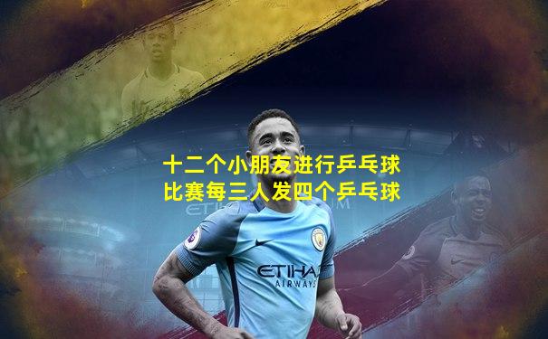 十二个小朋友进行乒乓球比赛每三人发四个乒乓球