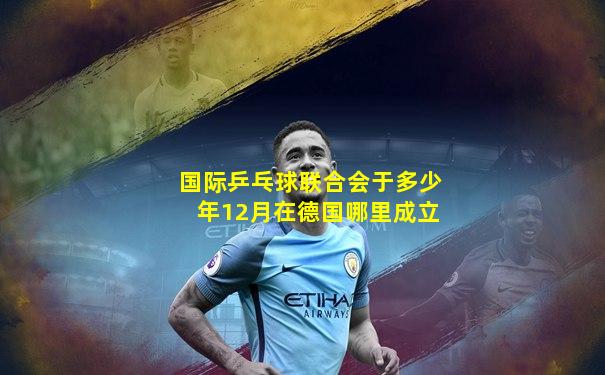 国际乒乓球联合会于多少年12月在德国哪里成立