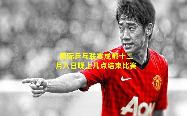 国际乒乓联赛成都十二月八日晚上几点结束比赛
