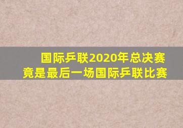 国际乒联2020年总决赛竟是最后一场国际乒联比赛