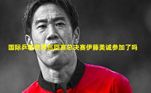 国际乒联世界巡回赛总决赛伊藤美诚参加了吗