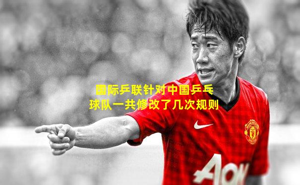 国际乒联针对中国乒乓球队一共修改了几次规则