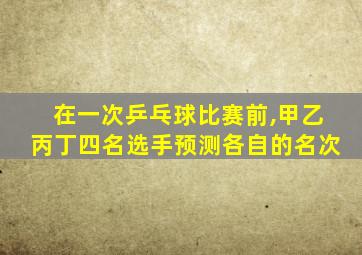 在一次乒乓球比赛前,甲乙丙丁四名选手预测各自的名次