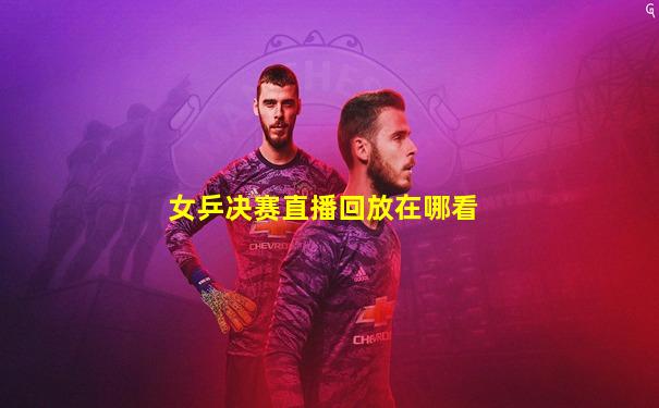 女乒决赛直播回放在哪看