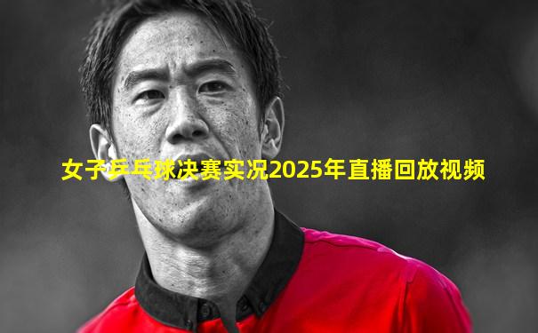 女子乒乓球决赛实况2025年直播回放视频