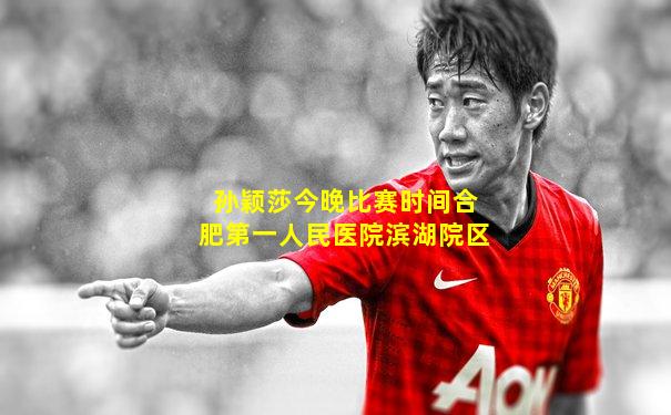 孙颖莎今晚比赛时间合肥第一人民医院滨湖院区
