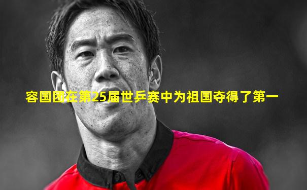 容国团在第25届世乒赛中为祖国夺得了第一