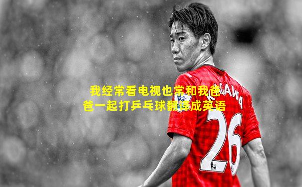 我经常看电视也常和我爸爸一起打乒乓球翻译成英语