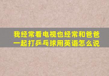 我经常看电视也经常和爸爸一起打乒乓球用英语怎么说