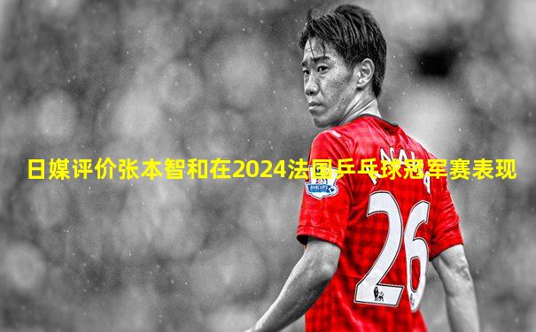日媒评价张本智和在2024法国乒乓球冠军赛表现