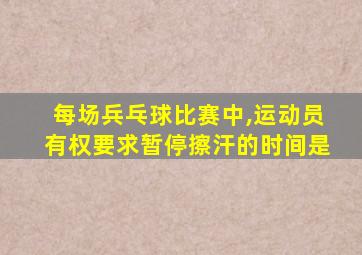 每场兵乓球比赛中,运动员有权要求暂停擦汗的时间是